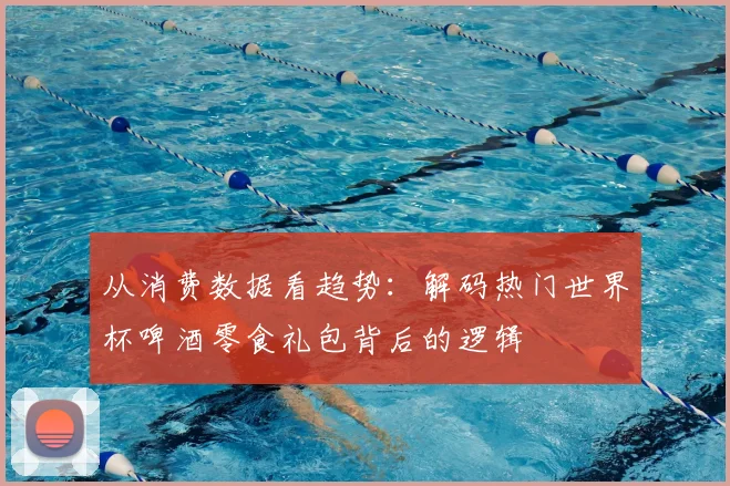 从消费数据看趋势：解码热门世界杯啤酒零食礼包背后的逻辑