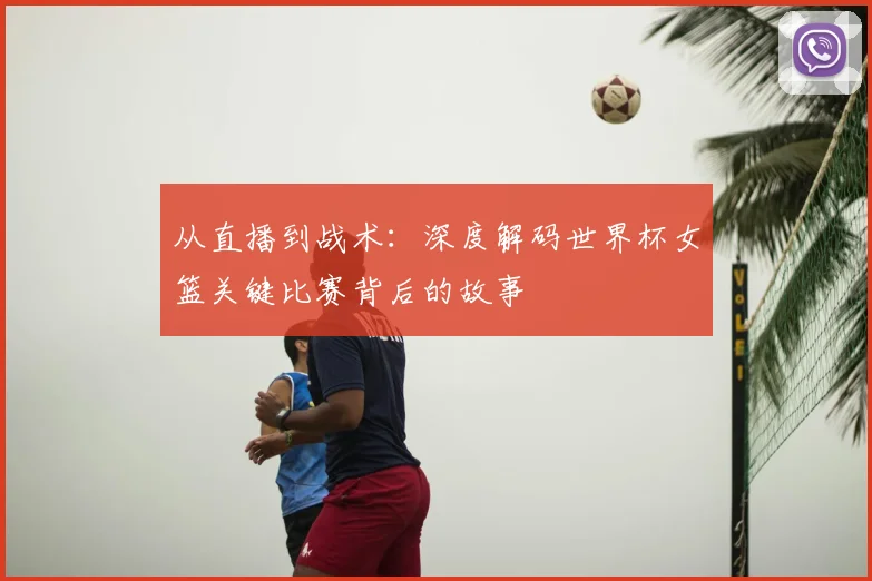 从直播到战术:深度解码世界杯女篮关键比赛背后的故事