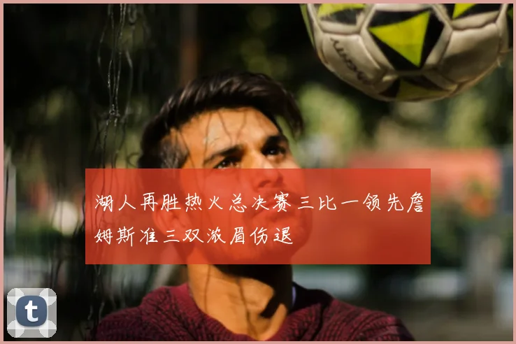 湖人再胜热火总决赛三比一领先詹姆斯准三双浓眉伤退