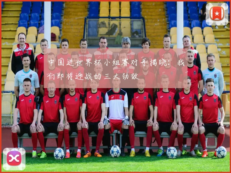 中国进世界杯小组赛对手揭晓：我们即将迎战的三大劲敌