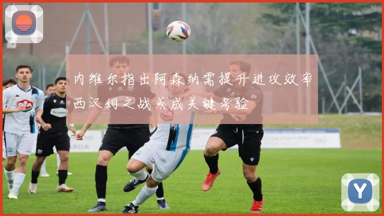 内维尔指出阿森纳需提升进攻效率西汉姆之战或成关键考验