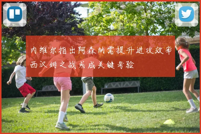 内维尔指出阿森纳需提升进攻效率西汉姆之战或成关键考验