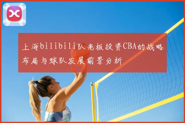 上海bilibili队老板投资CBA的战略布局与球队发展前景分析