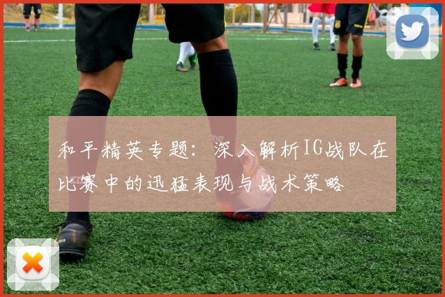 和平精英专题:深入解析IG战队在比赛中的迅猛表现与战术策略