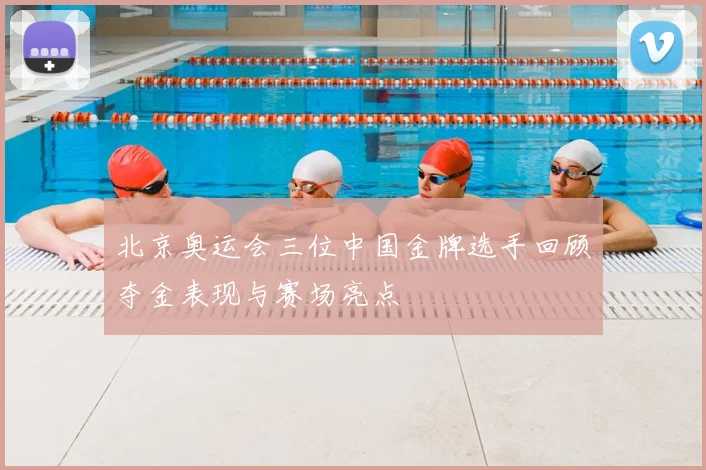 北京奥运会三位中国金牌选手回顾夺金表现与赛场亮点