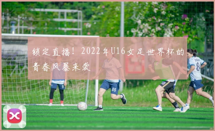 锁定直播！2022年U16女足世界杯的青春风暴来袭