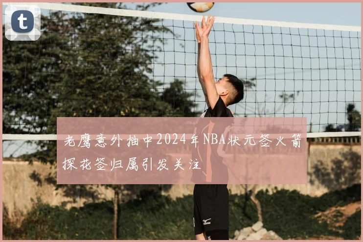 老鹰意外抽中2024年NBA状元签火箭探花签归属引发关注