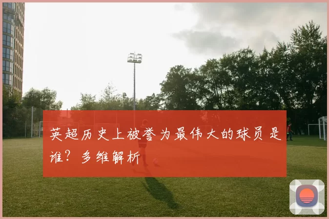 英超历史上被誉为最伟大的球员是谁？多维解析