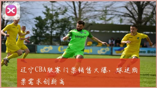 辽宁CBA联赛门票销售火爆,球迷购票需求创新高