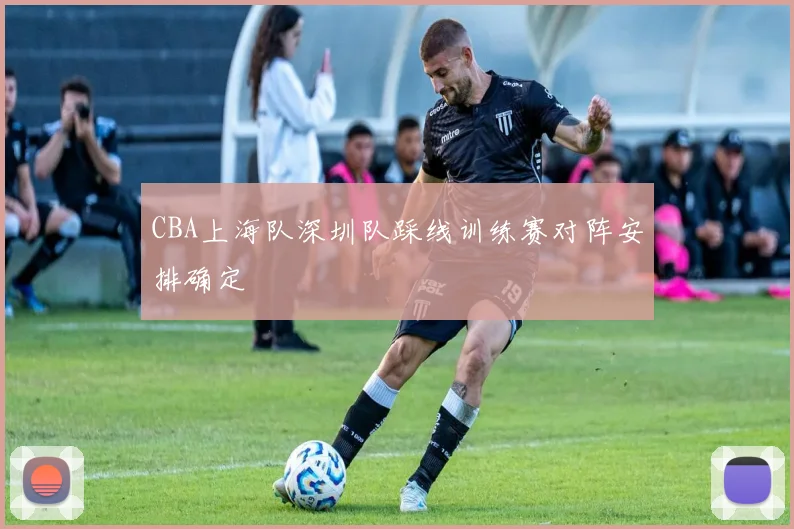 CBA上海队深圳队踩线训练赛对阵安排确定