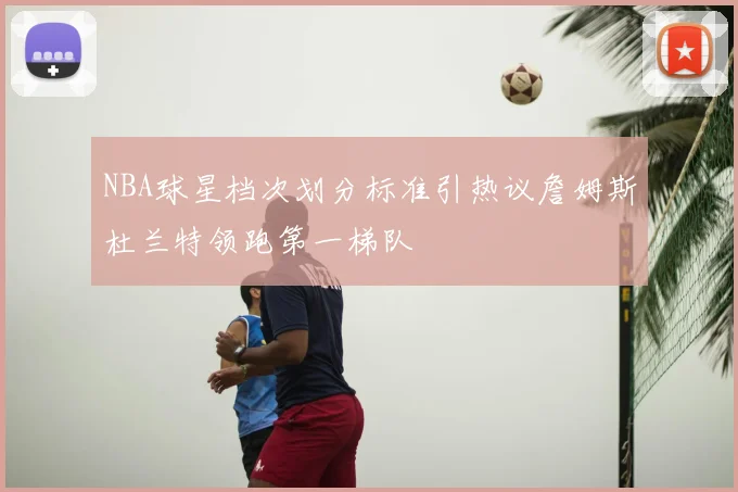 NBA球星档次划分标准引热议詹姆斯杜兰特领跑第一梯队