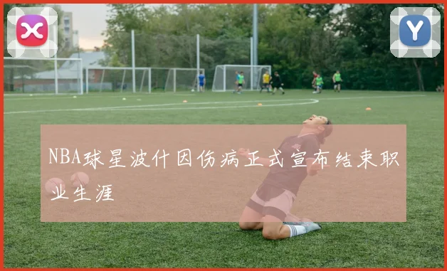 NBA球星波什因伤病正式宣布结束职业生涯