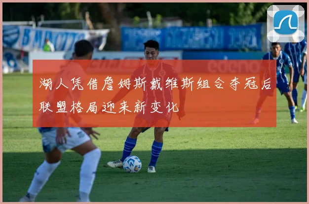 湖人凭借詹姆斯戴维斯组合夺冠后联盟格局迎来新变化
