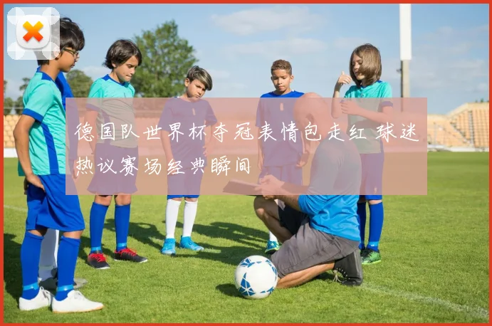 德国队世界杯夺冠表情包走红 球迷热议赛场经典瞬间