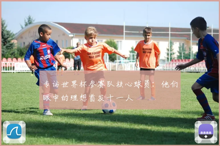 专访世界杯参赛队核心球员：他们眼中的理想首发十一人