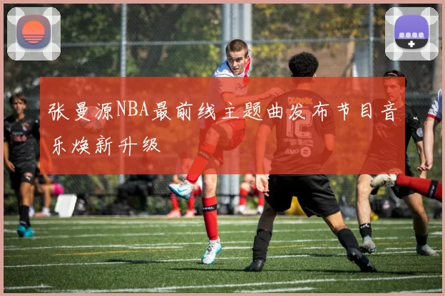 张曼源NBA最前线主题曲发布节目音乐焕新升级