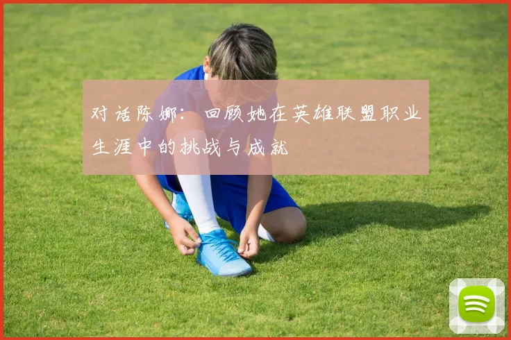 对话陈娜：回顾她在英雄联盟职业生涯中的挑战与成就