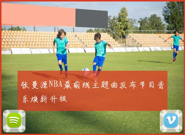 张曼源NBA最前线主题曲发布节目音乐焕新升级