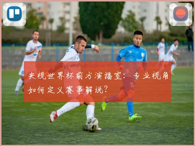 央视世界杯前方演播室：专业视角如何定义赛事解说？