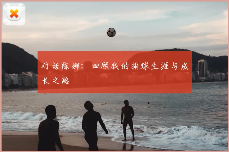 对话陈娜:回顾我的排球生涯与成长之路
