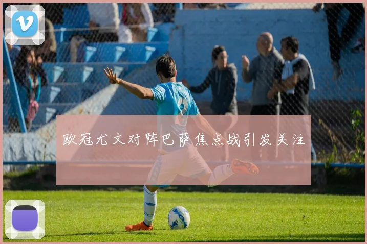 欧冠尤文对阵巴萨焦点战引发关注
