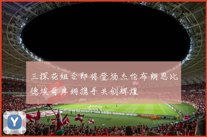 三探花组合即将登场杰伦布朗恩比德埃奇库姆携手共创辉煌