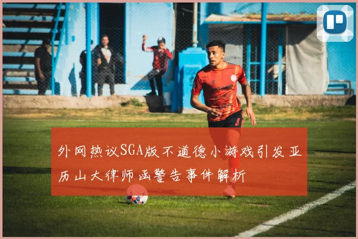 外网热议SGA版不道德小游戏引发亚历山大律师函警告事件解析