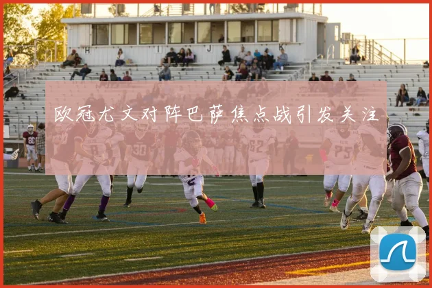 欧冠尤文对阵巴萨焦点战引发关注