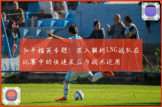 和平精英专题:深入解析LNG战队在比赛中的快速反应与战术运用
