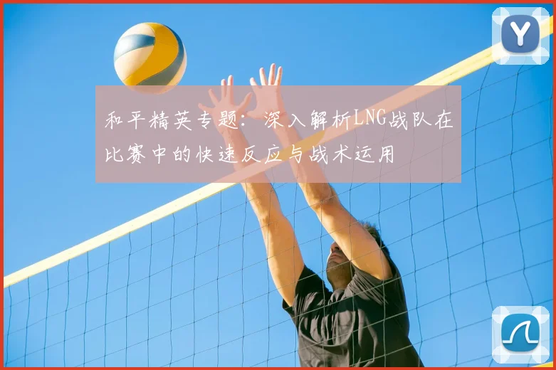 和平精英专题:深入解析LNG战队在比赛中的快速反应与战术运用
