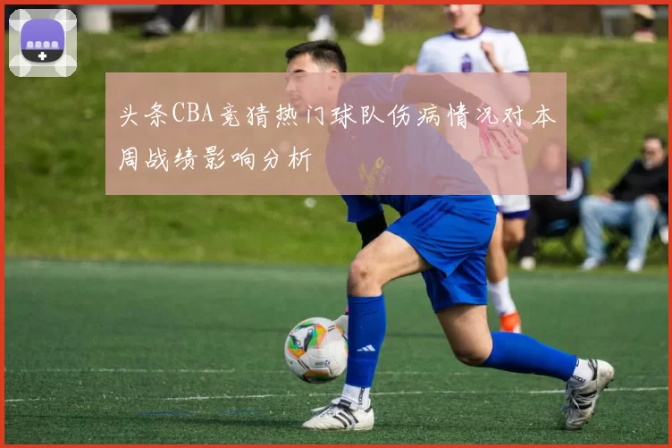头条CBA竞猜热门球队伤病情况对本周战绩影响分析