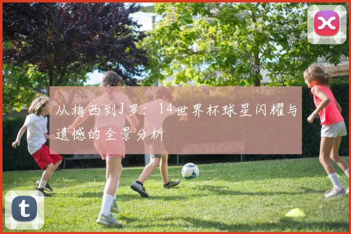 从梅西到J罗：14世界杯球星闪耀与遗憾的全景分析
