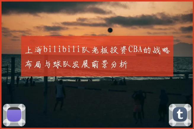 上海bilibili队老板投资CBA的战略布局与球队发展前景分析