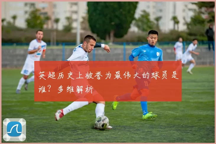 英超历史上被誉为最伟大的球员是谁？多维解析