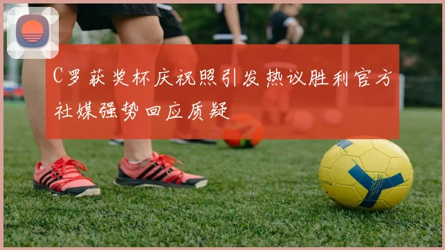 C罗获奖杯庆祝照引发热议胜利官方社媒强势回应质疑