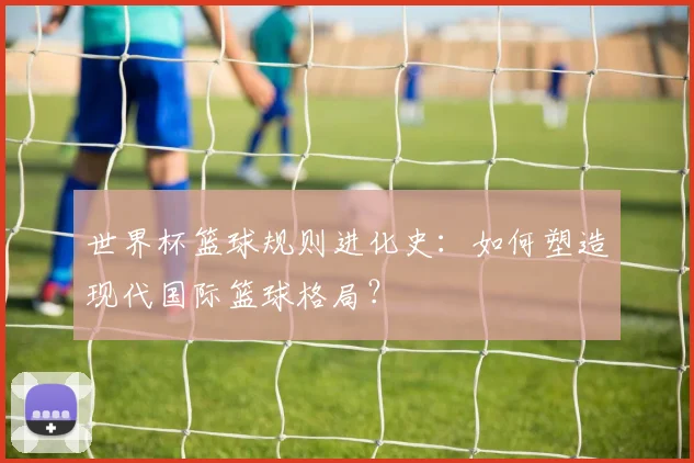 世界杯篮球规则进化史：如何塑造现代国际篮球格局？