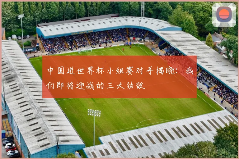 中国进世界杯小组赛对手揭晓：我们即将迎战的三大劲敌