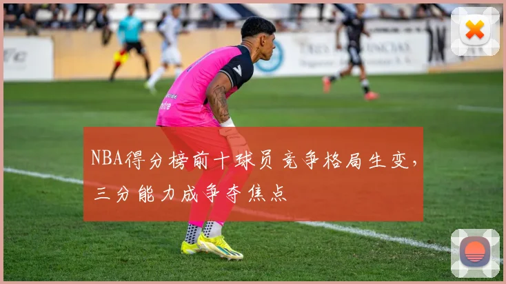 NBA得分榜前十球员竞争格局生变,三分能力成争夺焦点