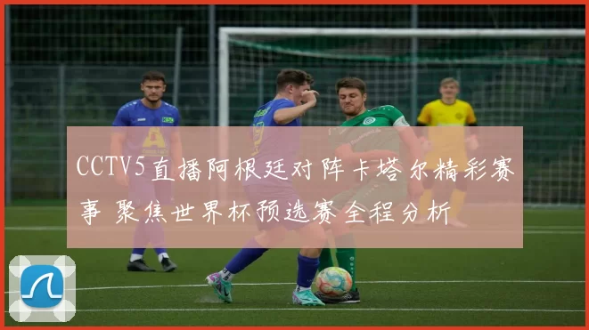 CCTV5直播阿根廷对阵卡塔尔精彩赛事 聚焦世界杯预选赛全程分析