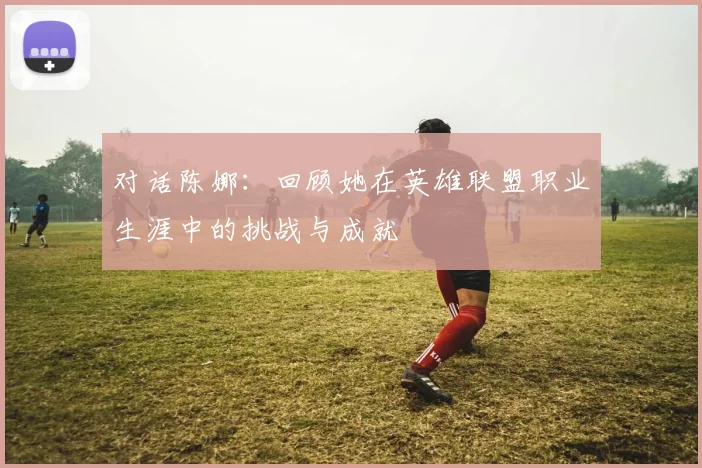 对话陈娜:回顾她在英雄联盟职业生涯中的挑战与成就