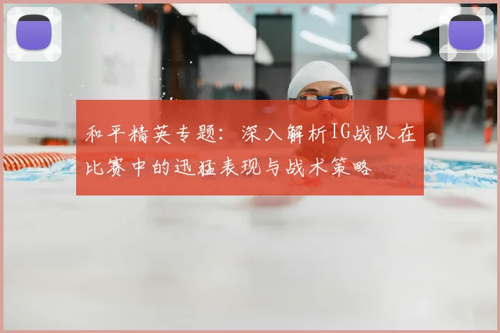 和平精英专题:深入解析IG战队在比赛中的迅猛表现与战术策略