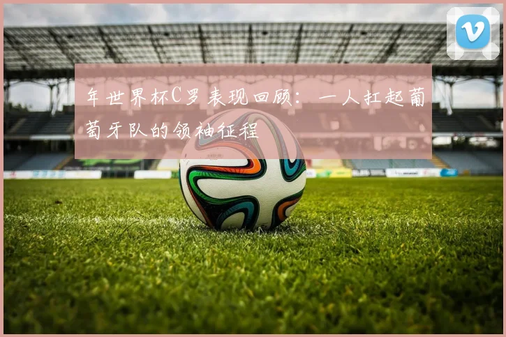 年世界杯C罗表现回顾:一人扛起葡萄牙队的领袖征程