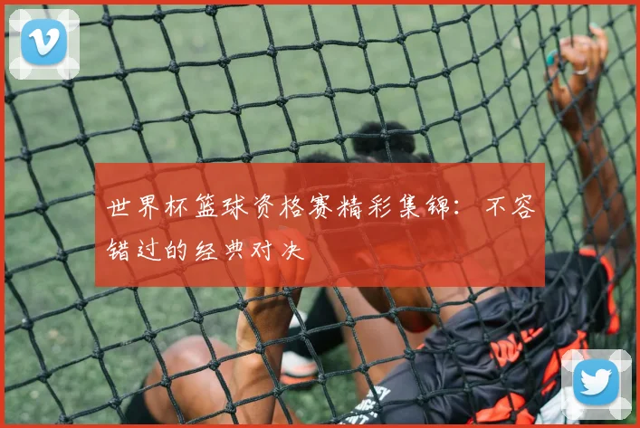 世界杯篮球资格赛精彩集锦：不容错过的经典对决