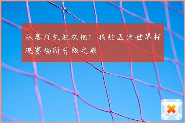 从客厅到狂欢地:我的五次世界杯观赛场所升级之旅