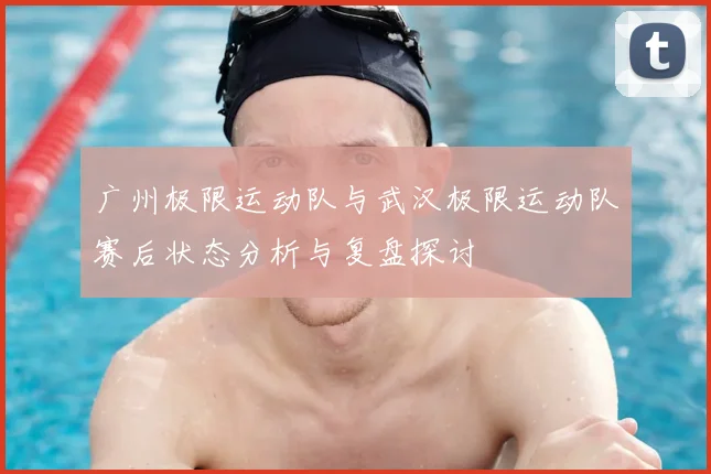 广州极限运动队与武汉极限运动队赛后状态分析与复盘探讨
