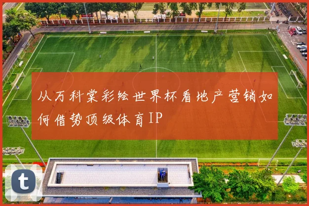 从万科棠彩绘世界杯看地产营销如何借势顶级体育IP