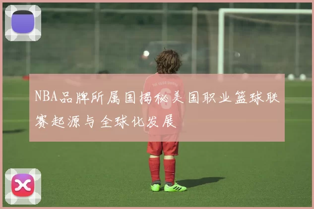 NBA品牌所属国揭秘美国职业篮球联赛起源与全球化发展
