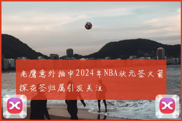 老鹰意外抽中2024年NBA状元签火箭探花签归属引发关注
