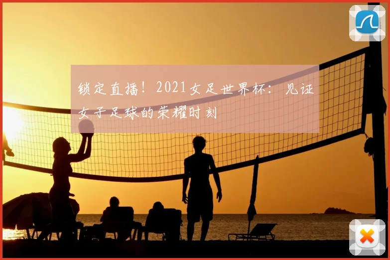 锁定直播！2021女足世界杯：见证女子足球的荣耀时刻