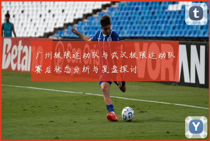 广州极限运动队与武汉极限运动队赛后状态分析与复盘探讨